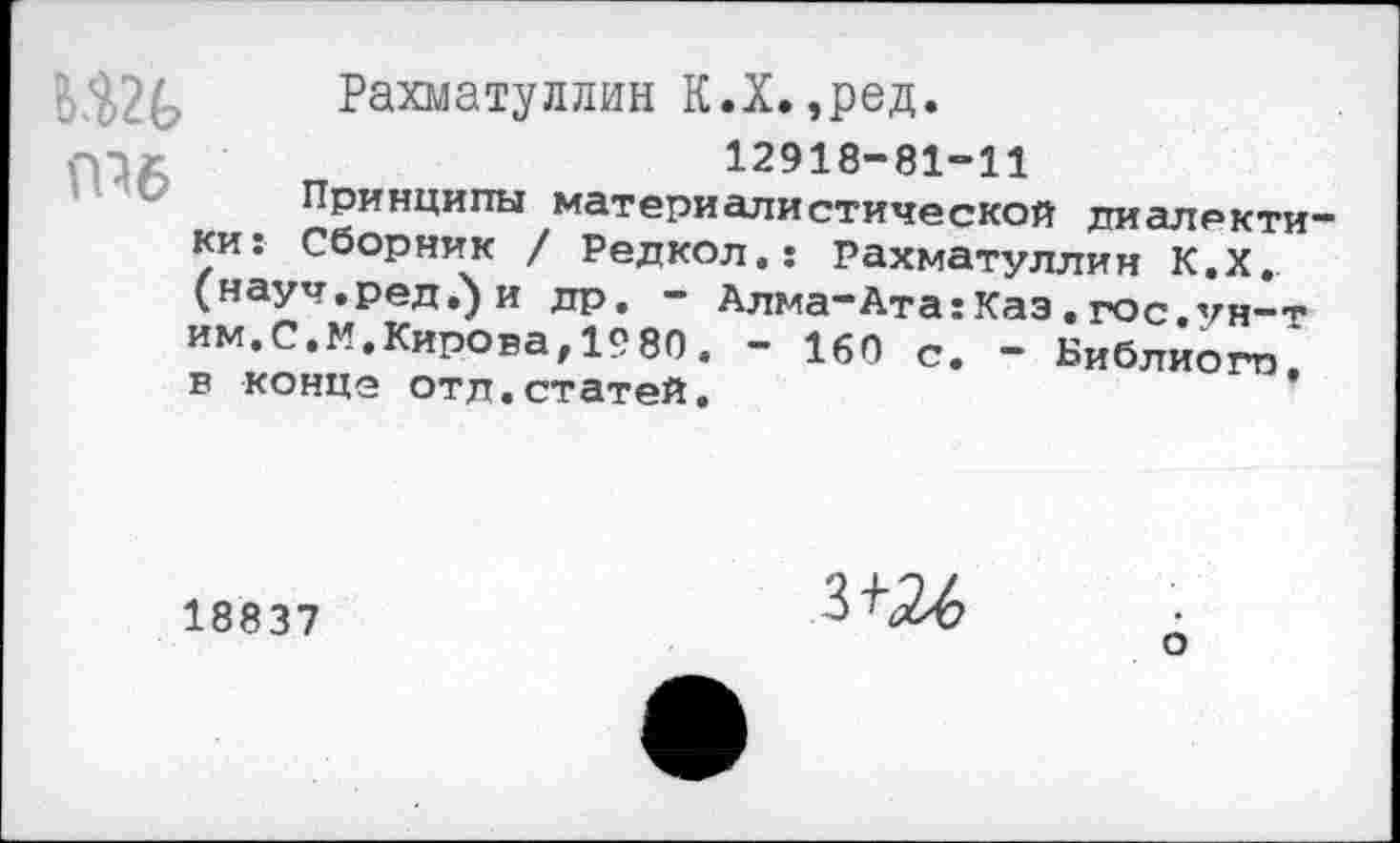 ﻿Шб
Рахматуллин К.Х.,ред.
12918-81-11
Принципы материалистической диалектики: Сборник / Редкол.: Рахматуллин К.Х. (науч.ред.)и др. - Алма-Ата:Каз . гос.ун-т им.С.М.Кирова,1980. — 160 с. — Библиого, в конце отд.статей.
18837
зш